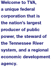 Welcome to TVA, a unique federal corporation that is the nation's largest producer of public power, the steward of the Tennessee River system, and a regional economic development agency